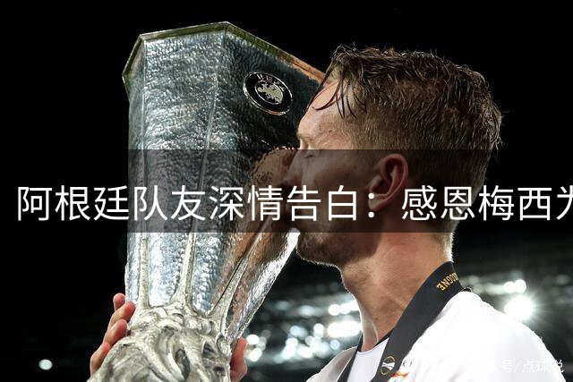 阿根廷队友深情告白：感恩梅西为祖国而战的每一刻